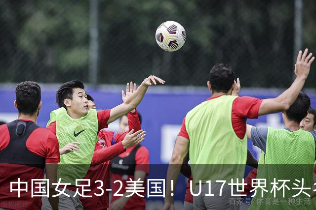 中国女足3-2美国！U17世界杯头名出线 将战法国 刘雨希世界波+双响