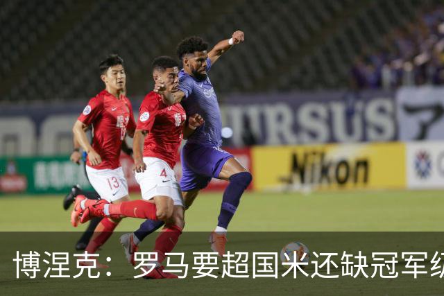 博涅克：罗马要超国米还缺冠军级球员，真正拉开差距的是球员