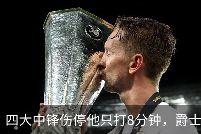 四大中锋伤停他只打8分钟，爵士等不到真正的菲利波夫斯基