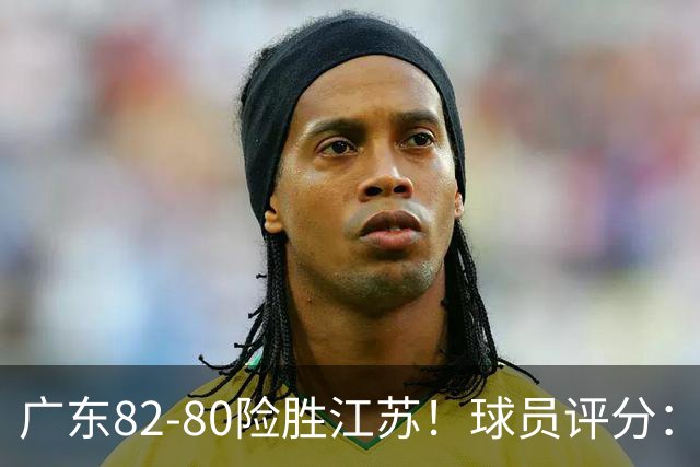 广东82-80险胜江苏！球员评分：4人满分，3人良好，3人不合格