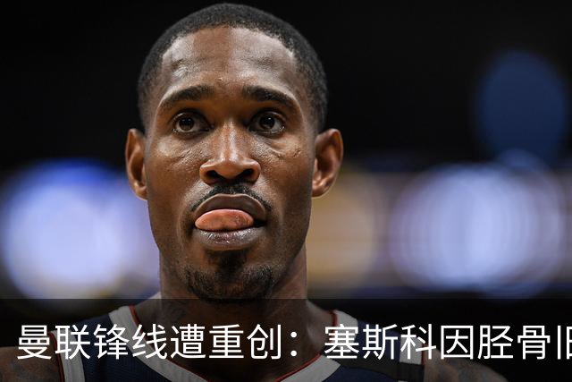 曼联锋线遭重创：塞斯科因胫骨旧伤复发，预计将缺席至明年年初