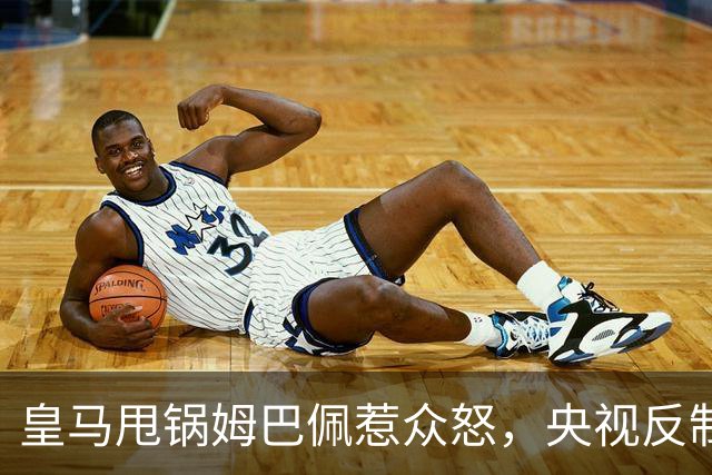 皇马甩锅姆巴佩惹众怒，央视反制尽显底线