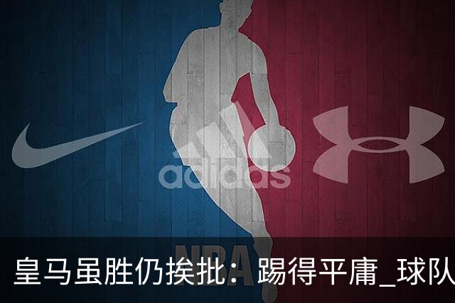 皇马虽胜仍挨批：踢得平庸 球队就靠这3人生存