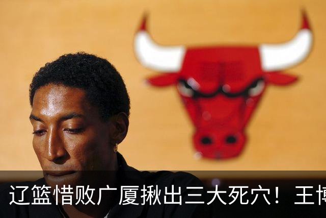 辽篮惜败广厦揪出三大死穴！王博把他们研究透了：直接打回原形了？