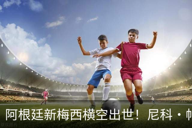 阿根廷新梅西横空出世！尼科·帕斯3场轰4球3助攻，未来注定登陆顶级豪门