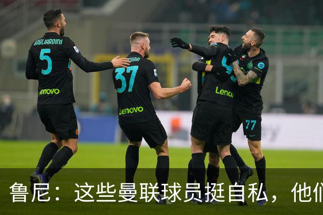 鲁尼：这些曼联球员挺自私，他们不在乎队友&教练&球迷
