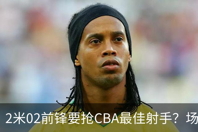 2米02前锋要抢CBA最佳射手？场均得分是上赛季3倍多，三分命中率71.4%