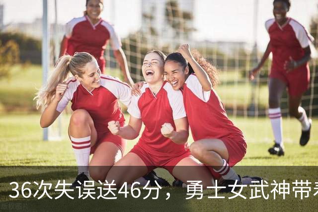 36次失误送46分，勇士女武神带着这个数字打生死战