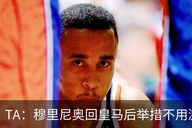 TA：穆里尼奥回皇马后举措不用激进，自带权威便可稳住更衣室