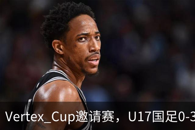 Vertex Cup邀请赛，U17国足0-3不敌墨西哥U17
